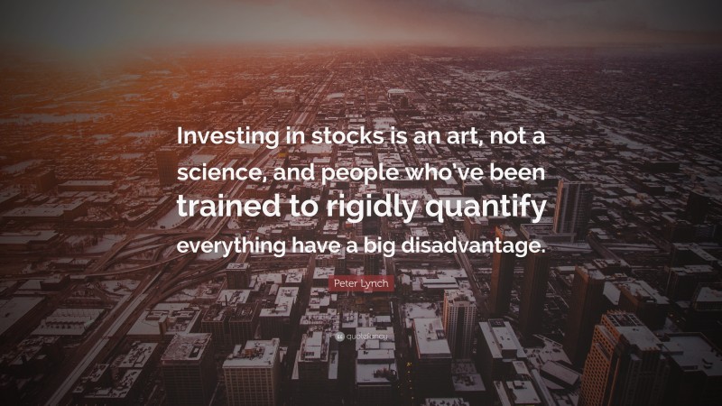 Peter Lynch Quote: “Investing in stocks is an art, not a science, and people who’ve been trained to rigidly quantify everything have a big disadvantage.”