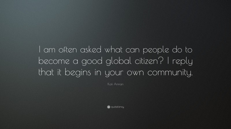Kofi Annan Quote: “I am often asked what can people do to become a good global citizen? I reply that it begins in your own community.”