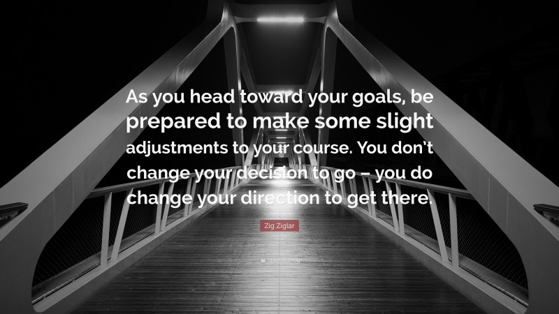 Zig Ziglar Quote: “As you head toward your goals, be prepared to make some slight adjustments to your course. You don’t change your decision to go – you do change your direction to get there.”