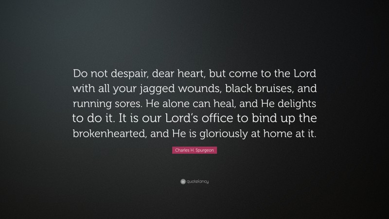 Charles H. Spurgeon Quote: “Do not despair, dear heart, but come to the Lord with all your jagged wounds, black bruises, and running sores. He alone can heal, and He delights to do it. It is our Lord’s office to bind up the brokenhearted, and He is gloriously at home at it.”