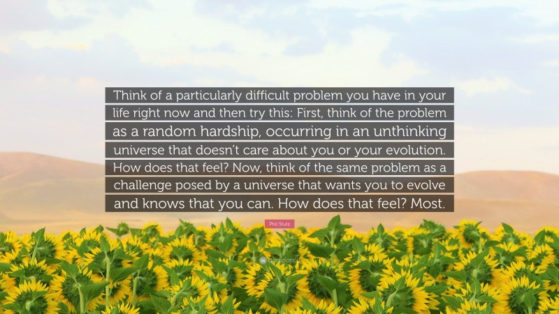 Phil Stutz Quote: “Think of a particularly difficult problem you have in your life right now and then try this: First, think of the problem as a random hardship, occurring in an unthinking universe that doesn’t care about you or your evolution. How does that feel? Now, think of the same problem as a challenge posed by a universe that wants you to evolve and knows that you can. How does that feel? Most.”