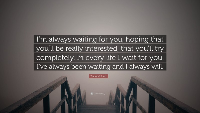 Frederick Lenz Quote: “I’m always waiting for you, hoping that you’ll be really interested, that you’ll try completely. In every life I wait for you. I’ve always been waiting and I always will.”