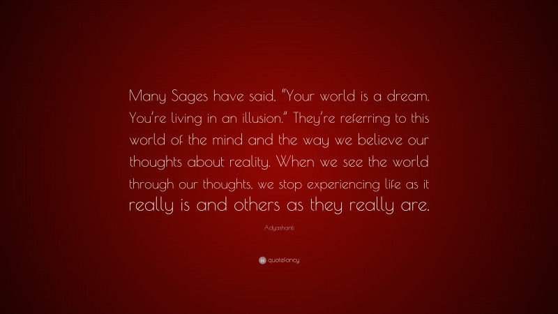 Adyashanti Quote: “Many Sages have said, “Your world is a dream. You’re living in an illusion.” They’re referring to this world of the mind and the way we believe our thoughts about reality. When we see the world through our thoughts, we stop experiencing life as it really is and others as they really are.”