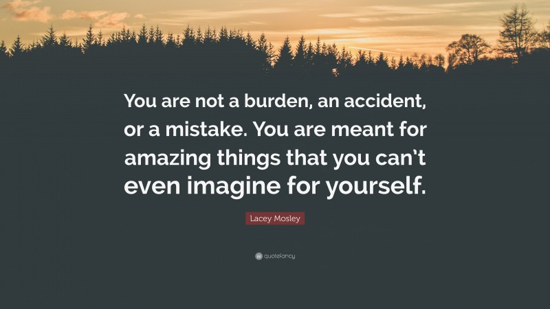 Lacey Mosley Quote: “You are not a burden, an accident, or a mistake. You are meant for amazing things that you can’t even imagine for yourself.”