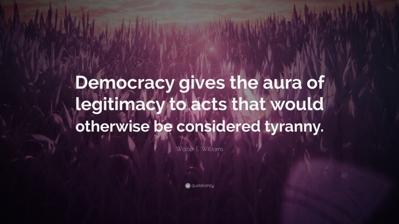 Walter E. Williams Quote: “Democracy gives the aura of legitimacy to acts that would otherwise be considered tyranny.”