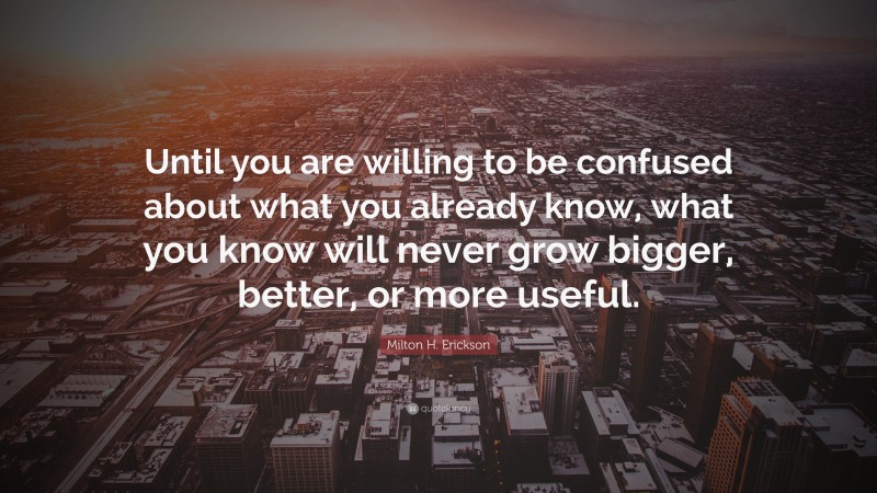 Milton H. Erickson Quote: “Until you are willing to be confused about what you already know, what you know will never grow bigger, better, or more useful.”