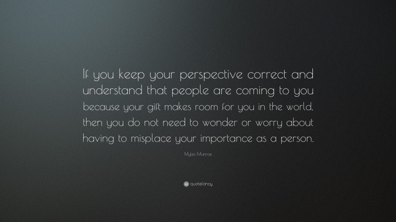 Myles Munroe Quote: “If you keep your perspective correct and understand that people are coming to you because your gift makes room for you in the world, then you do not need to wonder or worry about having to misplace your importance as a person.”