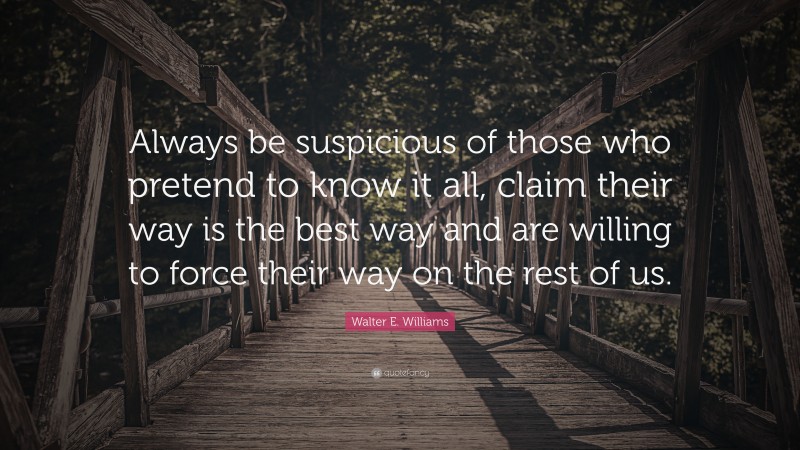 Walter E. Williams Quote: “Always be suspicious of those who pretend to know it all, claim their way is the best way and are willing to force their way on the rest of us.”