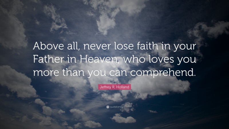 Jeffrey R. Holland Quote: “Above all, never lose faith in your Father in Heaven, who loves you more than you can comprehend.”