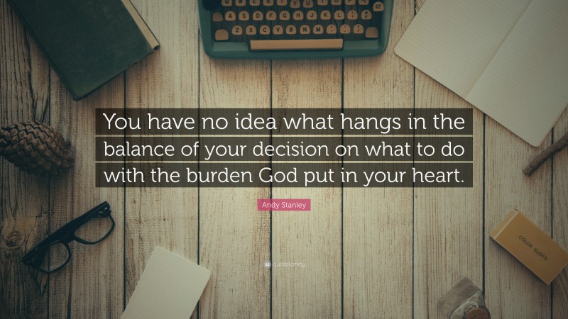 Andy Stanley Quote: “You have no idea what hangs in the balance of your decision on what to do with the burden God put in your heart.”