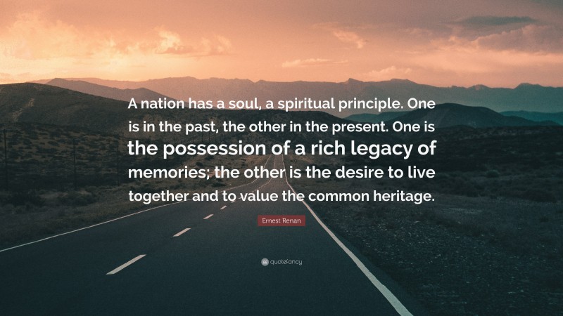Ernest Renan Quote: “A nation has a soul, a spiritual principle. One is in the past, the other in the present. One is the possession of a rich legacy of memories; the other is the desire to live together and to value the common heritage.”