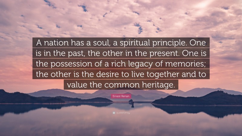 Ernest Renan Quote: “A nation has a soul, a spiritual principle. One is in the past, the other in the present. One is the possession of a rich legacy of memories; the other is the desire to live together and to value the common heritage.”