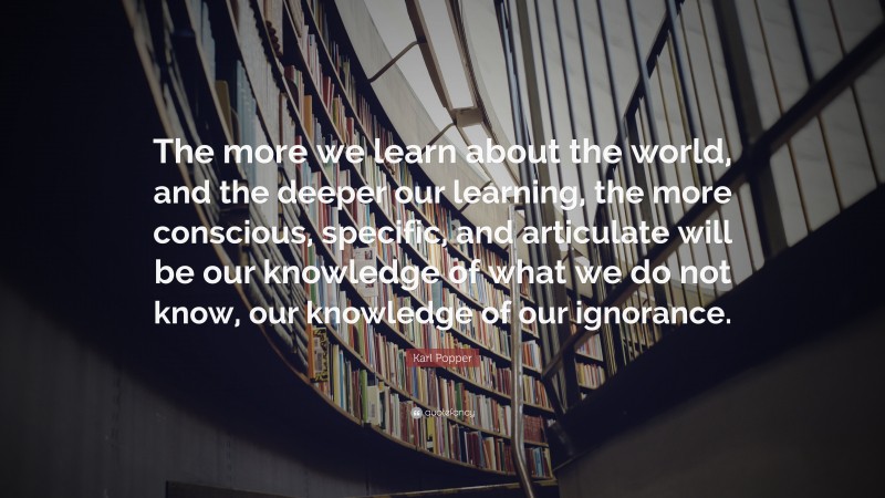 Karl Popper Quote: “The more we learn about the world, and the deeper our learning, the more conscious, specific, and articulate will be our knowledge of what we do not know, our knowledge of our ignorance.”