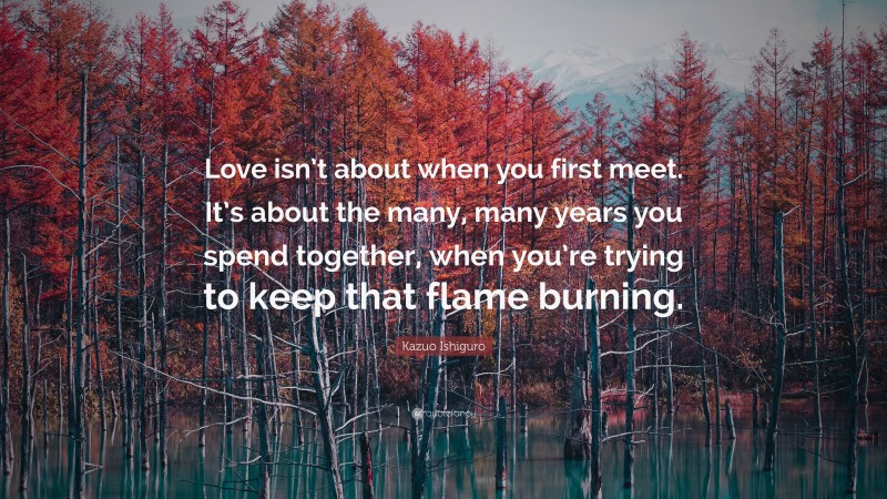 Kazuo Ishiguro Quote: “Love isn’t about when you first meet. It’s about the many, many years you spend together, when you’re trying to keep that flame burning.”