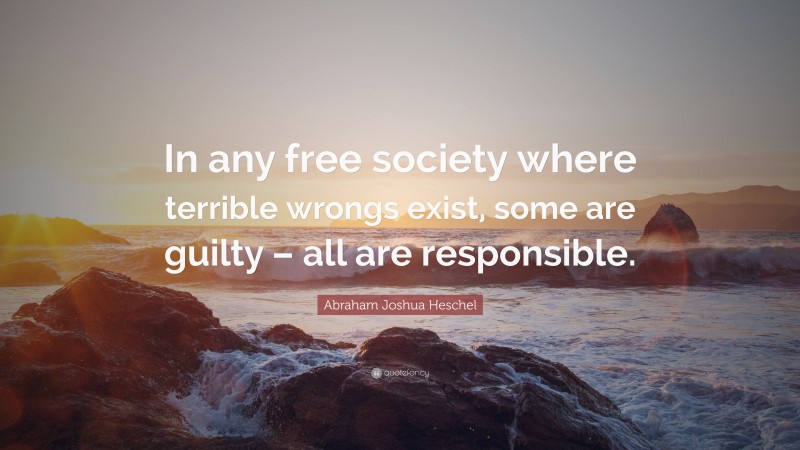 Abraham Joshua Heschel Quote: “In any free society where terrible wrongs exist, some are guilty – all are responsible.”
