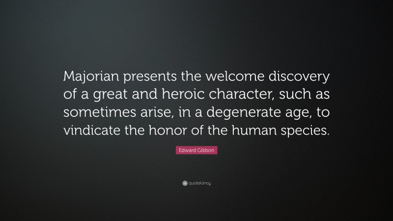 Edward Gibbon Quote: “Majorian presents the welcome discovery of a great and heroic character, such as sometimes arise, in a degenerate age, to vindicate the honor of the human species.”