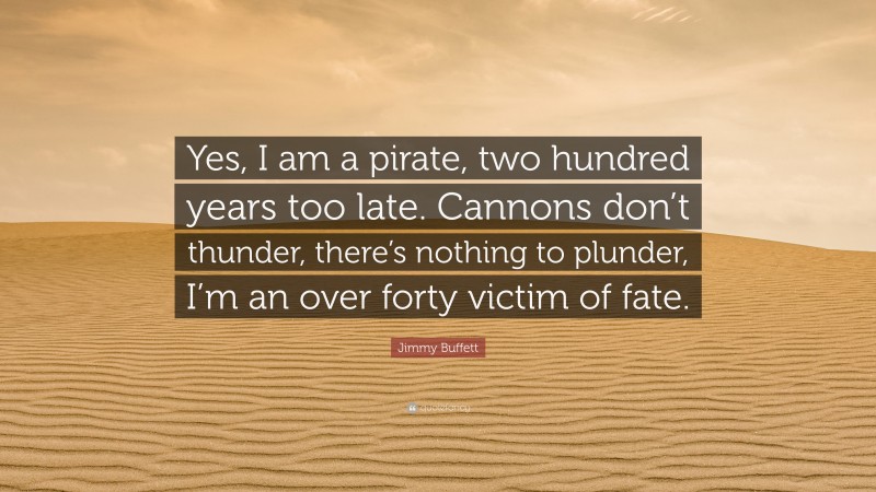 Jimmy Buffett Quote: “Yes, I am a pirate, two hundred years too late. Cannons don’t thunder, there’s nothing to plunder, I’m an over forty victim of fate.”