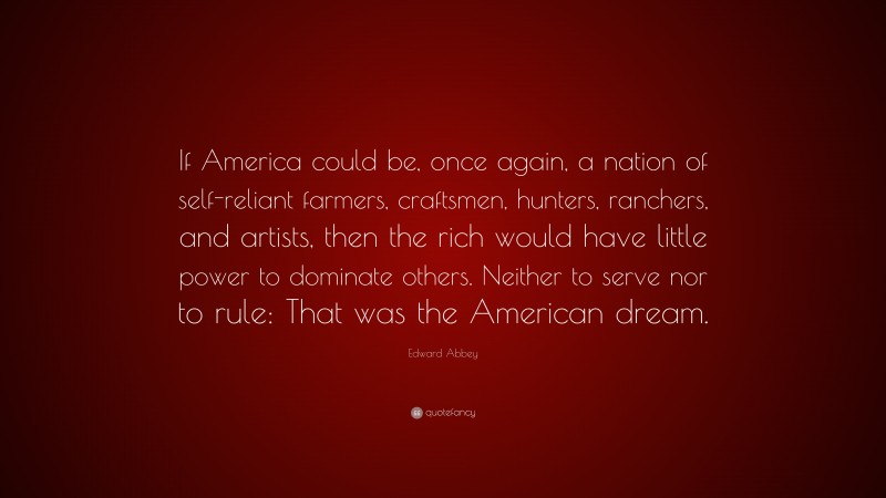 Edward Abbey Quote: “If America could be, once again, a nation of self-reliant farmers, craftsmen, hunters, ranchers, and artists, then the rich would have little power to dominate others. Neither to serve nor to rule: That was the American dream.”