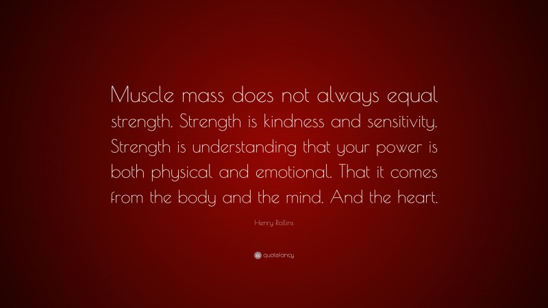 Henry Rollins Quote: “Muscle mass does not always equal strength. Strength is kindness and sensitivity. Strength is understanding that your power is both physical and emotional. That it comes from the body and the mind. And the heart.”