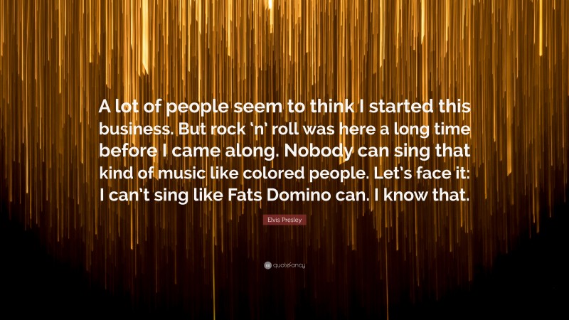 Elvis Presley Quote: “A lot of people seem to think I started this business. But rock ‘n’ roll was here a long time before I came along. Nobody can sing that kind of music like colored people. Let’s face it: I can’t sing like Fats Domino can. I know that.”