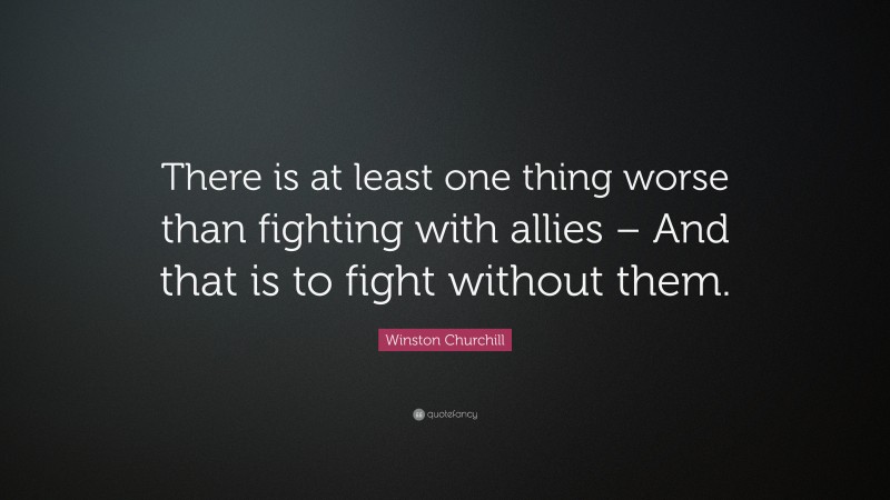 Winston Churchill Quote: “There is at least one thing worse than fighting with allies – And that is to fight without them.”