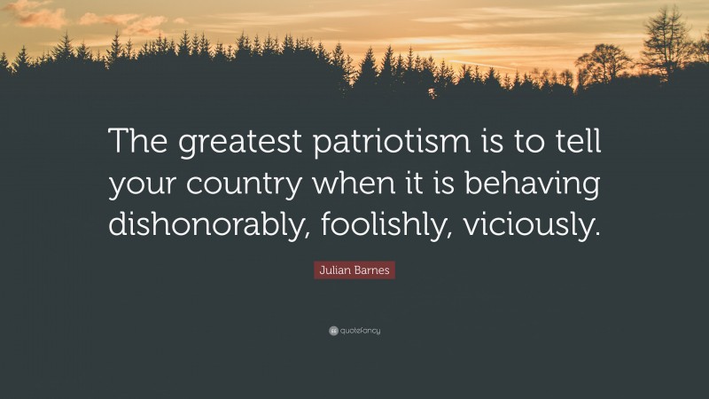 Julian Barnes Quote: “The greatest patriotism is to tell your country when it is behaving dishonorably, foolishly, viciously.”