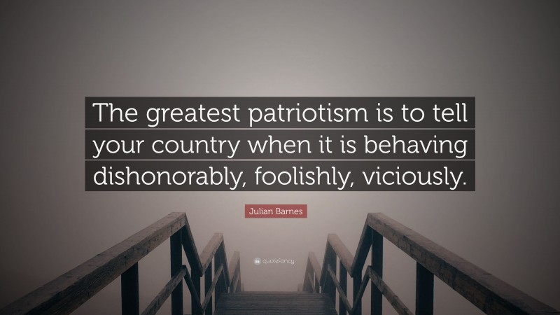 Julian Barnes Quote: “The greatest patriotism is to tell your country when it is behaving dishonorably, foolishly, viciously.”