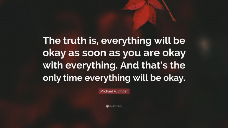 Michael A. Singer Quote: “The truth is, everything will be okay as soon as you are okay with everything. And that’s the only time everything will be okay.”