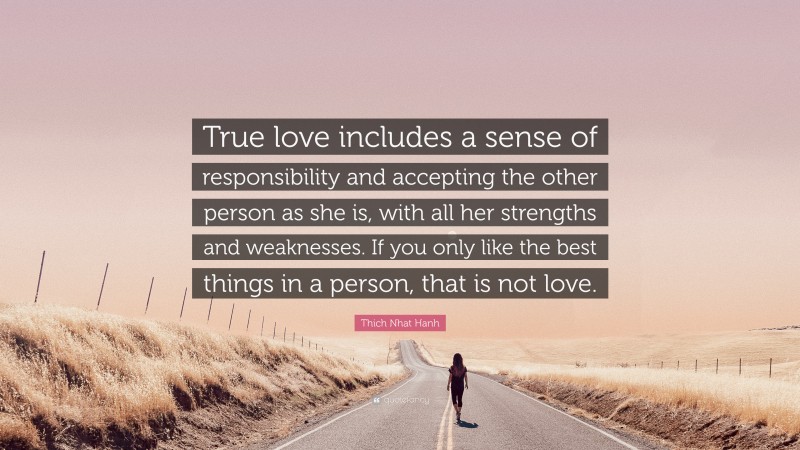 Thich Nhat Hanh Quote: “True love includes a sense of responsibility and accepting the other person as she is, with all her strengths and weaknesses. If you only like the best things in a person, that is not love.”