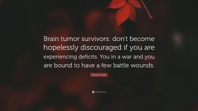 Rachel Grady Quote: “Brain tumor survivors: don’t become hopelessly discouraged if you are experiencing deficits. You in a war and you are bound to have a few battle wounds.”