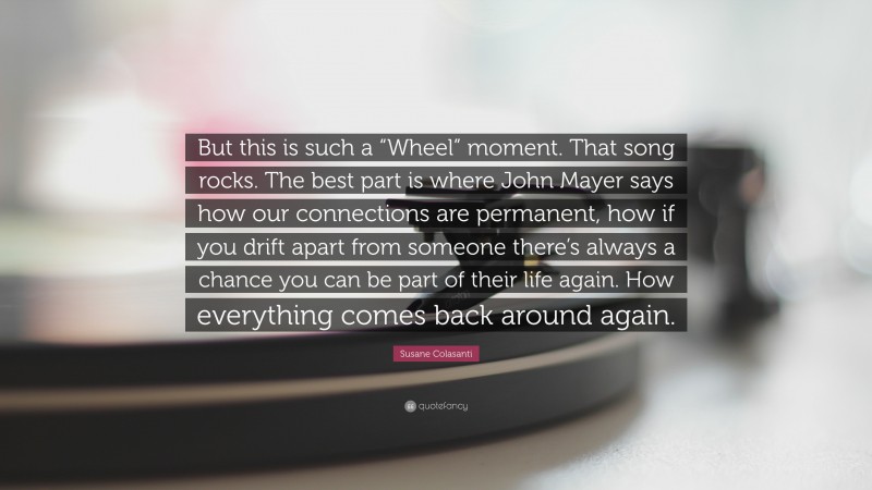 Susane Colasanti Quote: “But this is such a “Wheel” moment. That song rocks. The best part is where John Mayer says how our connections are permanent, how if you drift apart from someone there’s always a chance you can be part of their life again. How everything comes back around again.”