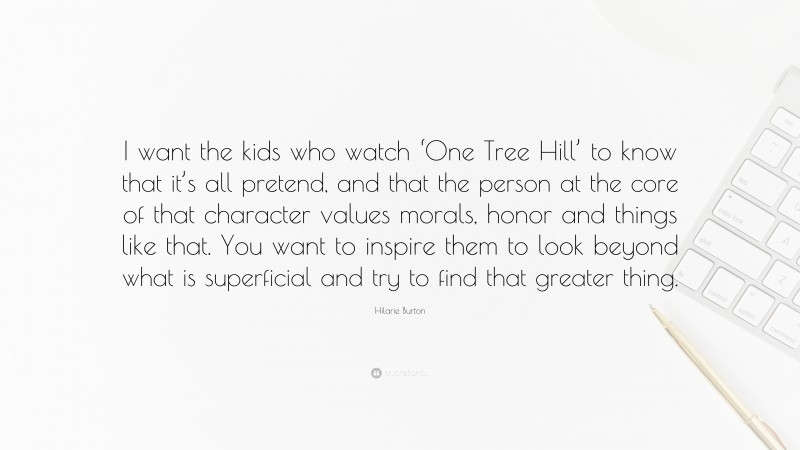 Hilarie Burton Quote: “I want the kids who watch ‘One Tree Hill’ to know that it’s all pretend, and that the person at the core of that character values morals, honor and things like that. You want to inspire them to look beyond what is superficial and try to find that greater thing.”