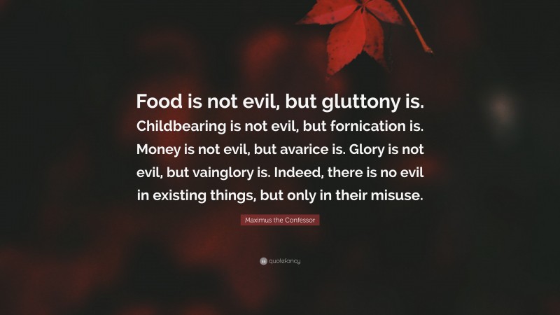 Maximus the Confessor Quote: “Food is not evil, but gluttony is. Childbearing is not evil, but fornication is. Money is not evil, but avarice is. Glory is not evil, but vainglory is. Indeed, there is no evil in existing things, but only in their misuse.”