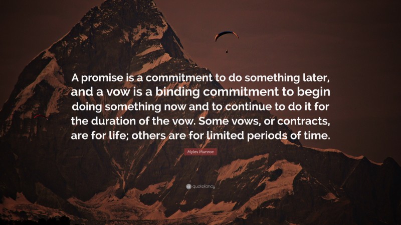 Myles Munroe Quote: “A promise is a commitment to do something later, and a vow is a binding commitment to begin doing something now and to continue to do it for the duration of the vow. Some vows, or contracts, are for life; others are for limited periods of time.”