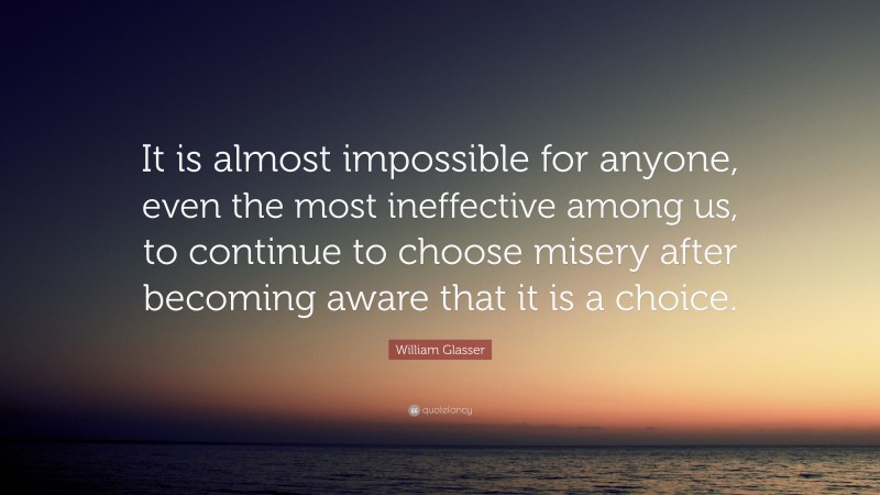 William Glasser Quote: “It is almost impossible for anyone, even the most ineffective among us, to continue to choose misery after becoming aware that it is a choice.”