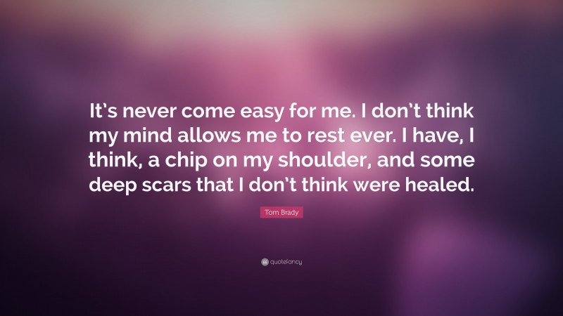 Tom Brady Quote: “It’s never come easy for me. I don’t think my mind allows me to rest ever. I have, I think, a chip on my shoulder, and some deep scars that I don’t think were healed.”