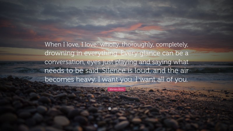 Warsan Shire Quote: “When I love, I love: wholly, thoroughly, completely, drowning in everything. Every glance can be a conversation, eyes just playing and saying what needs to be said. Silence is loud, and the air becomes heavy. I want you. I want all of you.”