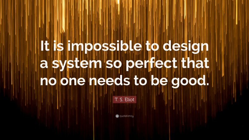 T. S. Eliot Quote: “It is impossible to design a system so perfect that no one needs to be good.”