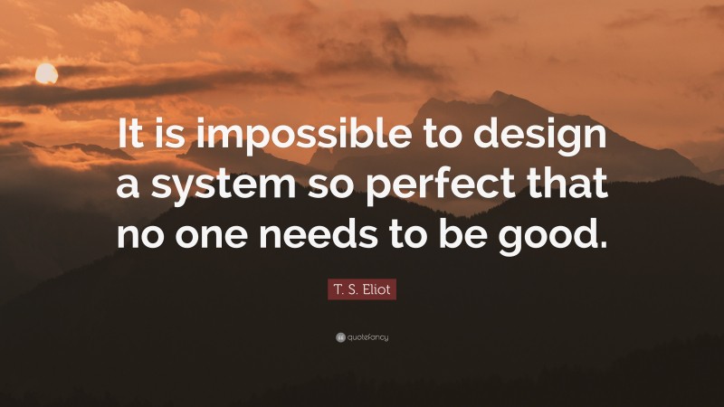 T. S. Eliot Quote: “It is impossible to design a system so perfect that no one needs to be good.”