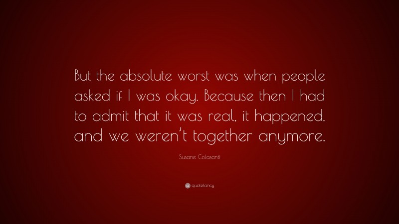 Susane Colasanti Quote: “But the absolute worst was when people asked if I was okay. Because then I had to admit that it was real, it happened, and we weren’t together anymore.”