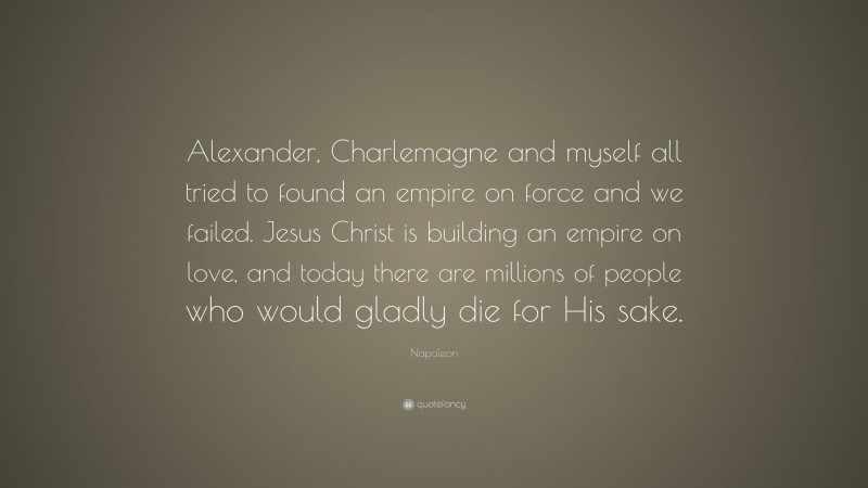 Napoleon Quote: “Alexander, Charlemagne and myself all tried to found an empire on force and we failed. Jesus Christ is building an empire on love, and today there are millions of people who would gladly die for His sake.”