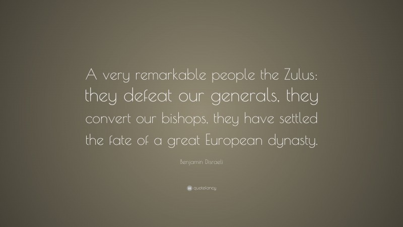 Benjamin Disraeli Quote: “A very remarkable people the Zulus: they defeat our generals, they convert our bishops, they have settled the fate of a great European dynasty.”