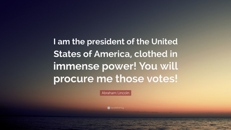 Abraham Lincoln Quote: “I am the president of the United States of America, clothed in immense power! You will procure me those votes!”