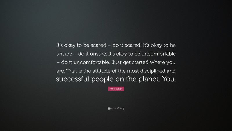 Rory Vaden Quote: “It’s okay to be scared – do it scared. It’s okay to be unsure – do it unsure. It’s okay to be uncomfortable – do it uncomfortable. Just get started where you are. That is the attitude of the most disciplined and successful people on the planet. You.”