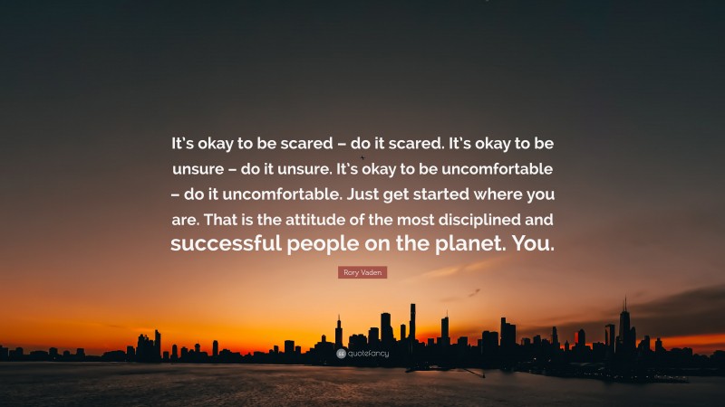 Rory Vaden Quote: “It’s okay to be scared – do it scared. It’s okay to be unsure – do it unsure. It’s okay to be uncomfortable – do it uncomfortable. Just get started where you are. That is the attitude of the most disciplined and successful people on the planet. You.”