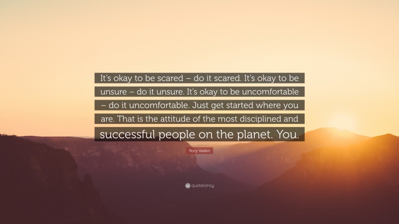 Rory Vaden Quote: “It’s okay to be scared – do it scared. It’s okay to be unsure – do it unsure. It’s okay to be uncomfortable – do it uncomfortable. Just get started where you are. That is the attitude of the most disciplined and successful people on the planet. You.”
