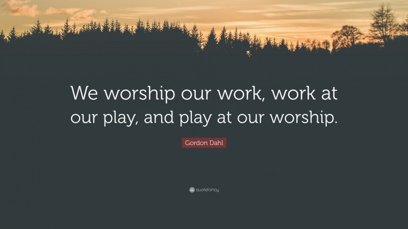 Gordon Dahl Quote: “We worship our work, work at our play, and play at our worship.”