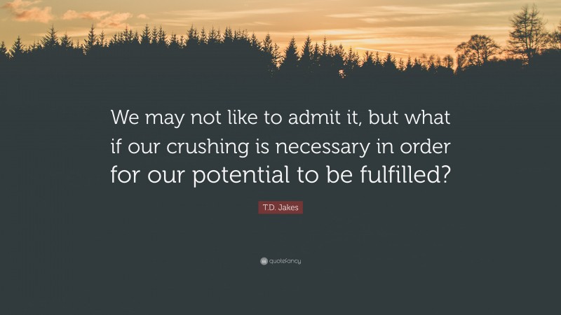 T.D. Jakes Quote: “We may not like to admit it, but what if our crushing is necessary in order for our potential to be fulfilled?”