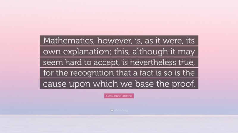 Gerolamo Cardano Quote: “Mathematics, however, is, as it were, its own explanation; this, although it may seem hard to accept, is nevertheless true, for the recognition that a fact is so is the cause upon which we base the proof.”