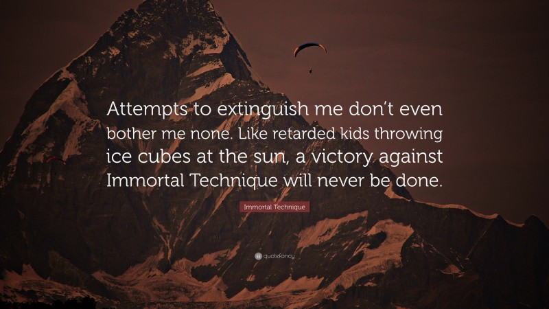 Immortal Technique Quote: “Attempts to extinguish me don’t even bother me none. Like retarded kids throwing ice cubes at the sun, a victory against Immortal Technique will never be done.”